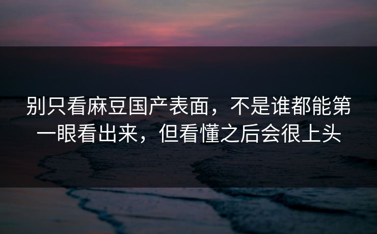别只看麻豆国产表面，不是谁都能第一眼看出来，但看懂之后会很上头-第1张图片-p站助手短视频 - p站搬运工影视网