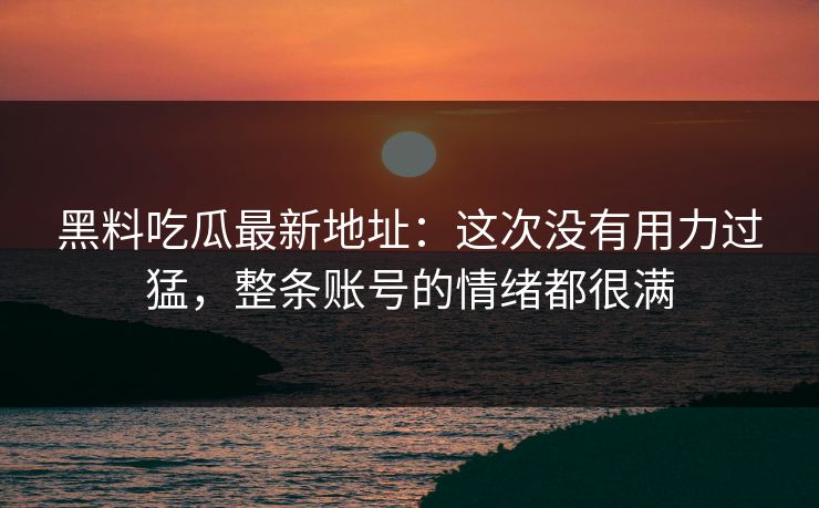 黑料吃瓜最新地址：这次没有用力过猛，整条账号的情绪都很满-第1张图片-p站助手短视频 - p站搬运工影视网
