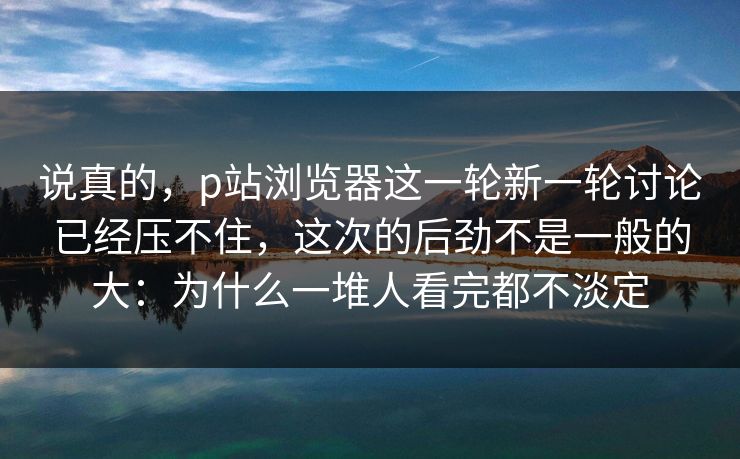 说真的，p站浏览器这一轮新一轮讨论已经压不住，这次的后劲不是一般的大：为什么一堆人看完都不淡定-第1张图片-p站助手短视频 - p站搬运工影视网