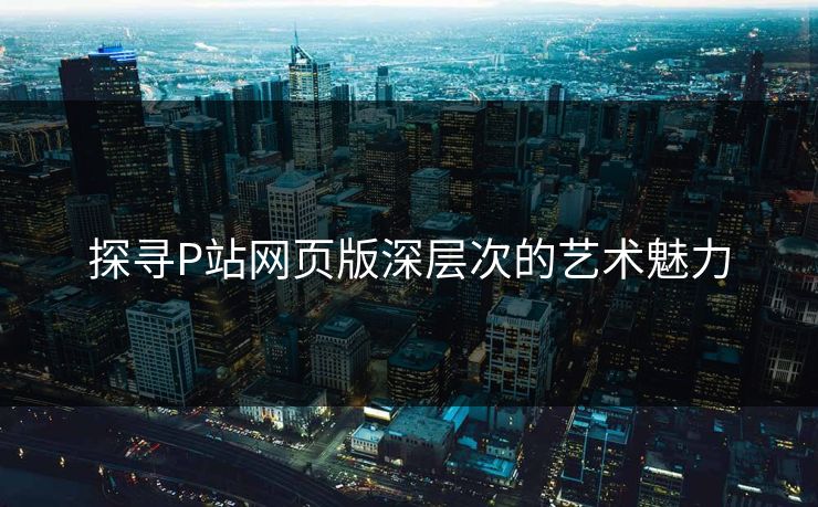 探寻P站网页版深层次的艺术魅力-第1张图片-p站助手短视频 - p站搬运工影视网