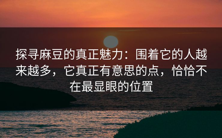 探寻麻豆的真正魅力：围着它的人越来越多，它真正有意思的点，恰恰不在最显眼的位置-第1张图片-p站助手短视频 - p站搬运工影视网