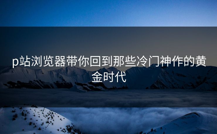 p站浏览器带你回到那些冷门神作的黄金时代-第1张图片-p站助手短视频 - p站搬运工影视网