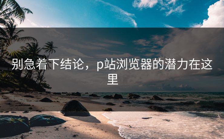 别急着下结论，p站浏览器的潜力在这里-第1张图片-p站助手短视频 - p站搬运工影视网