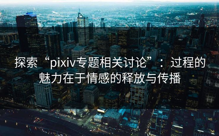 探索“pixiv专题相关讨论”：过程的魅力在于情感的释放与传播-第1张图片-p站助手短视频 - p站搬运工影视网