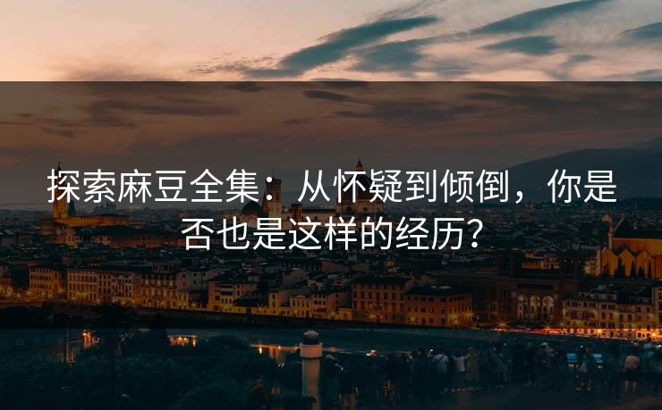 探索麻豆全集：从怀疑到倾倒，你是否也是这样的经历？-第1张图片-p站助手短视频 - p站搬运工影视网