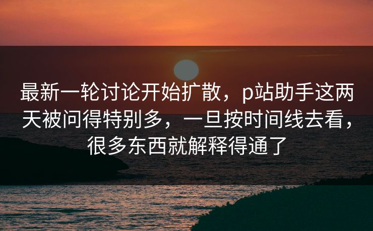 最新一轮讨论开始扩散，p站助手这两天被问得特别多，一旦按时间线去看，很多东西就解释得通了-第1张图片-p站助手短视频 - p站搬运工影视网