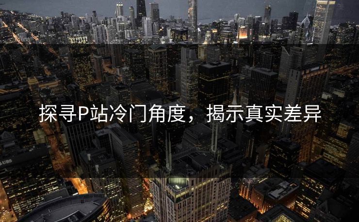 探寻P站冷门角度，揭示真实差异-第1张图片-p站助手短视频 - p站搬运工影视网