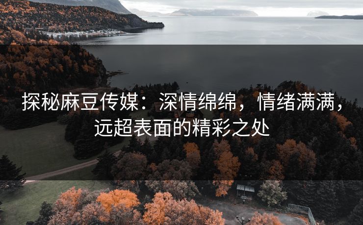 探秘麻豆传媒：深情绵绵，情绪满满，远超表面的精彩之处-第1张图片-p站助手短视频 - p站搬运工影视网