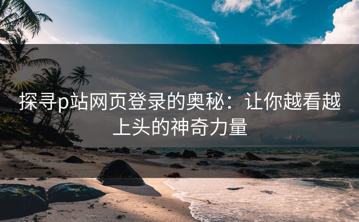 探寻p站网页登录的奥秘：让你越看越上头的神奇力量-第1张图片-p站助手短视频 - p站搬运工影视网