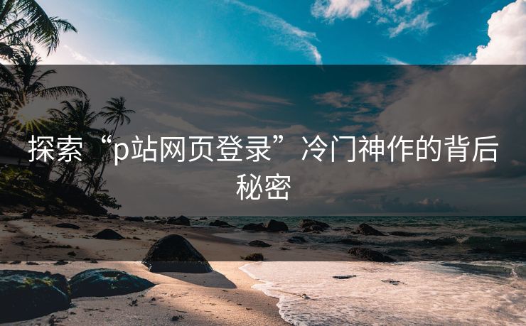 探索“p站网页登录”冷门神作的背后秘密-第1张图片-p站助手短视频 - p站搬运工影视网