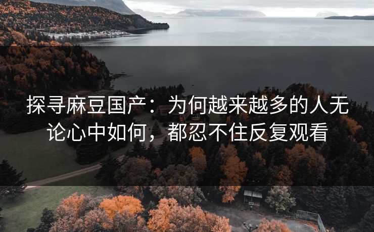 探寻麻豆国产：为何越来越多的人无论心中如何，都忍不住反复观看-第1张图片-p站助手短视频 - p站搬运工影视网