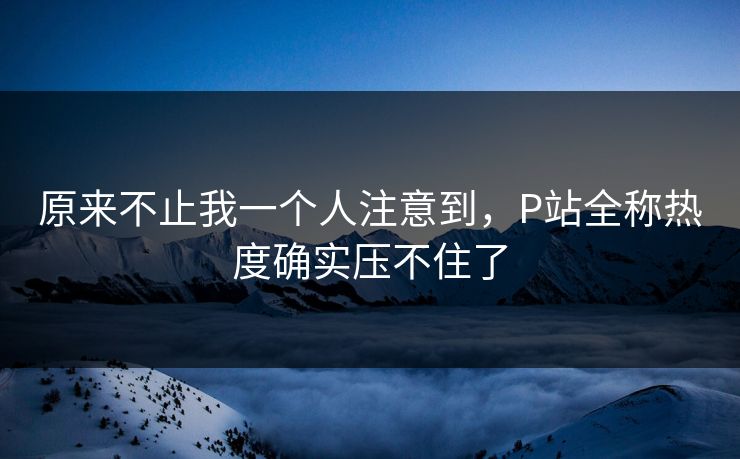 原来不止我一个人注意到，P站全称热度确实压不住了-第1张图片-p站助手短视频 - p站搬运工影视网