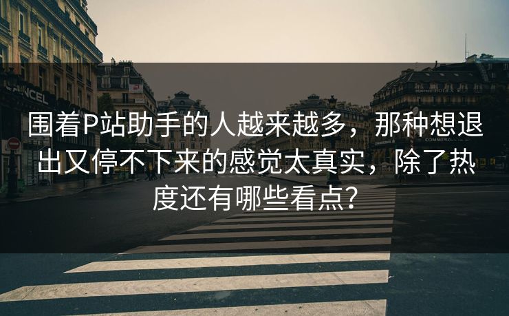 围着P站助手的人越来越多，那种想退出又停不下来的感觉太真实，除了热度还有哪些看点？-第1张图片-p站助手短视频 - p站搬运工影视网