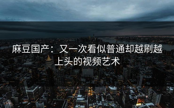 麻豆国产：又一次看似普通却越刷越上头的视频艺术-第1张图片-p站助手短视频 - p站搬运工影视网