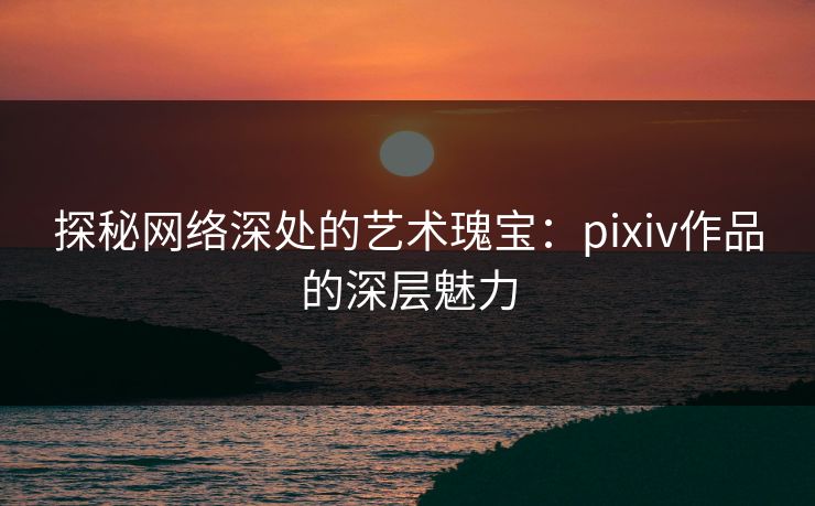 探秘网络深处的艺术瑰宝：pixiv作品的深层魅力-第1张图片-p站助手短视频 - p站搬运工影视网