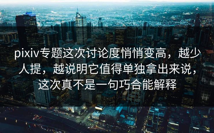 pixiv专题这次讨论度悄悄变高，越少人提，越说明它值得单独拿出来说，这次真不是一句巧合能解释-第1张图片-p站助手短视频 - p站搬运工影视网