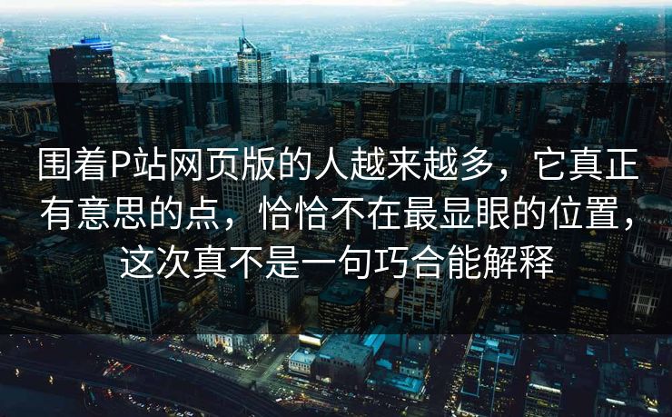 围着P站网页版的人越来越多，它真正有意思的点，恰恰不在最显眼的位置，这次真不是一句巧合能解释-第1张图片-p站助手短视频 - p站搬运工影视网