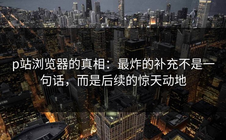 p站浏览器的真相：最炸的补充不是一句话，而是后续的惊天动地-第1张图片-p站助手短视频 - p站搬运工影视网
