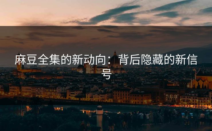 麻豆全集的新动向：背后隐藏的新信号-第1张图片-p站助手短视频 - p站搬运工影视网