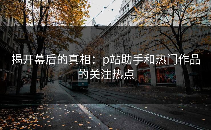 揭开幕后的真相：p站助手和热门作品的关注热点-第1张图片-p站助手短视频 - p站搬运工影视网