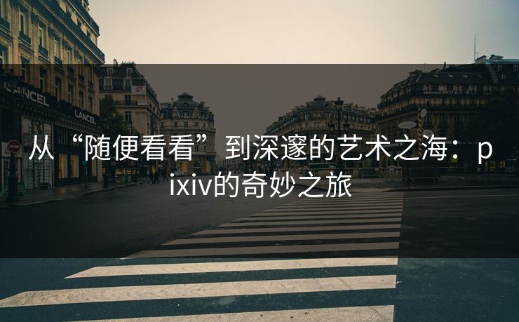 从“随便看看”到深邃的艺术之海：pixiv的奇妙之旅-第1张图片-p站助手短视频 - p站搬运工影视网