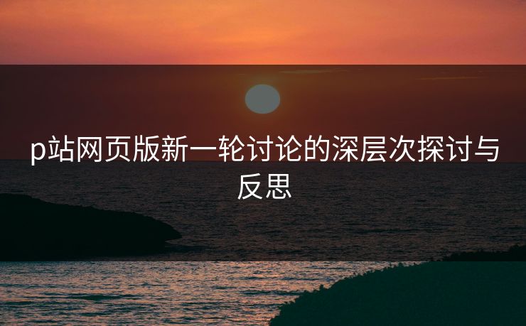 p站网页版新一轮讨论的深层次探讨与反思-第1张图片-p站助手短视频 - p站搬运工影视网