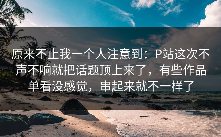 原来不止我一个人注意到：P站这次不声不响就把话题顶上来了，有些作品单看没感觉，串起来就不一样了-第1张图片-p站助手短视频 - p站搬运工影视网
