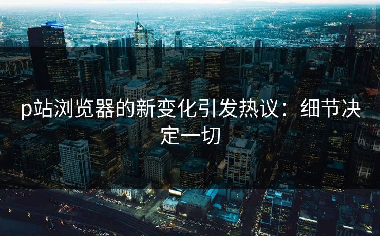 p站浏览器的新变化引发热议：细节决定一切-第1张图片-p站助手短视频 - p站搬运工影视网