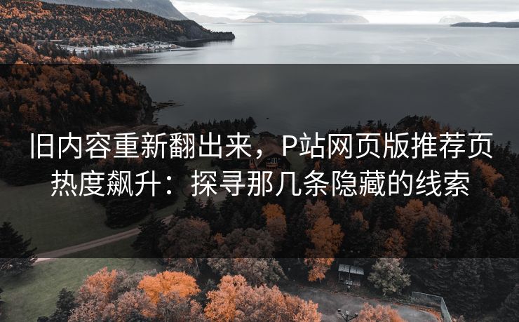 旧内容重新翻出来，P站网页版推荐页热度飙升：探寻那几条隐藏的线索-第1张图片-p站助手短视频 - p站搬运工影视网