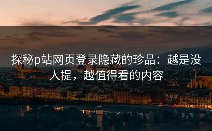 探秘p站网页登录隐藏的珍品：越是没人提，越值得看的内容-第1张图片-p站助手短视频 - p站搬运工影视网