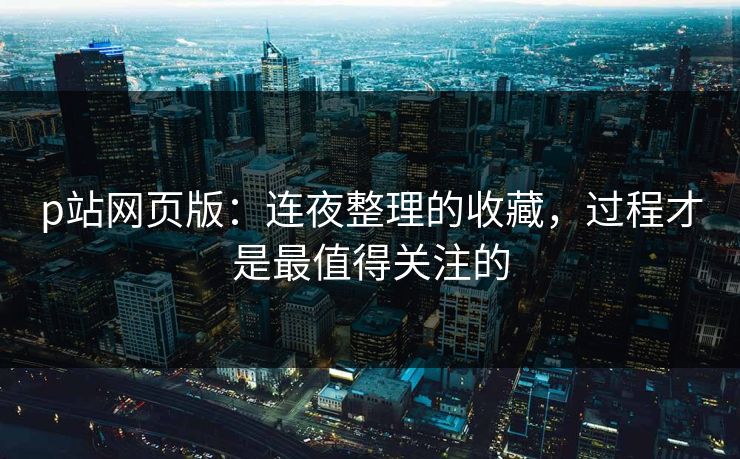 p站网页版：连夜整理的收藏，过程才是最值得关注的-第1张图片-p站助手短视频 - p站搬运工影视网