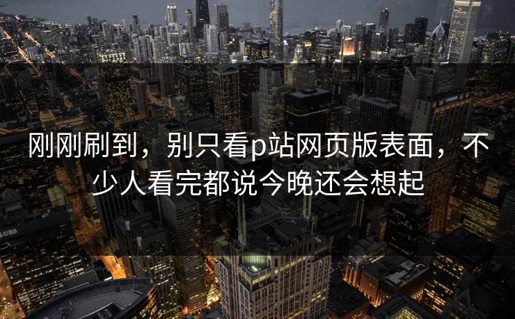 刚刚刷到，别只看p站网页版表面，不少人看完都说今晚还会想起-第1张图片-p站助手短视频 - p站搬运工影视网