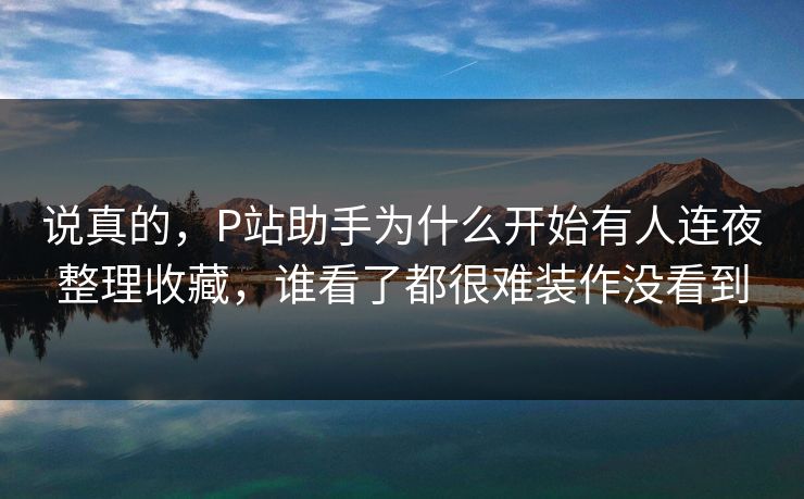 说真的，P站助手为什么开始有人连夜整理收藏，谁看了都很难装作没看到-第1张图片-p站助手短视频 - p站搬运工影视网