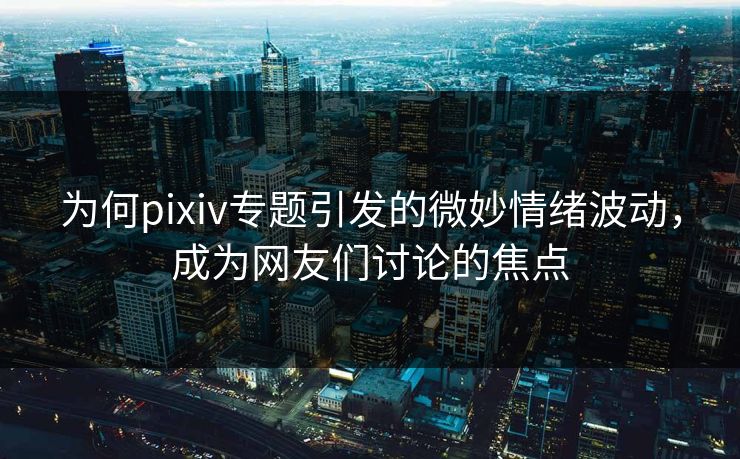 为何pixiv专题引发的微妙情绪波动，成为网友们讨论的焦点-第1张图片-p站助手短视频 - p站搬运工影视网