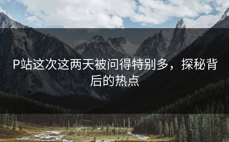 P站这次这两天被问得特别多,探秘背后的热点-第1张图片-p站助手短视频 - p站搬运工影视网 P站这次这两天被问得特别多,探秘背后的热点-第1张图片-p站助手短视频 - p站搬运工影视网