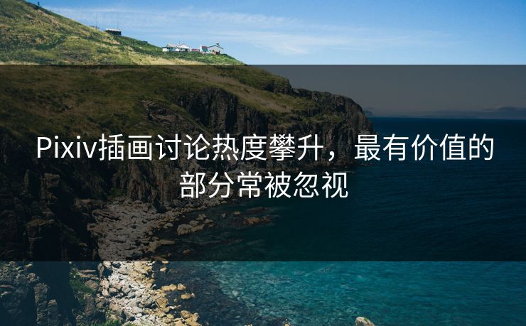Pixiv插画讨论热度攀升，最有价值的部分常被忽视-第1张图片-p站助手短视频 - p站搬运工影视网