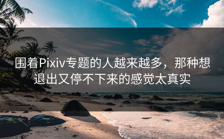 围着Pixiv专题的人越来越多，那种想退出又停不下来的感觉太真实-第1张图片-p站助手短视频 - p站搬运工影视网