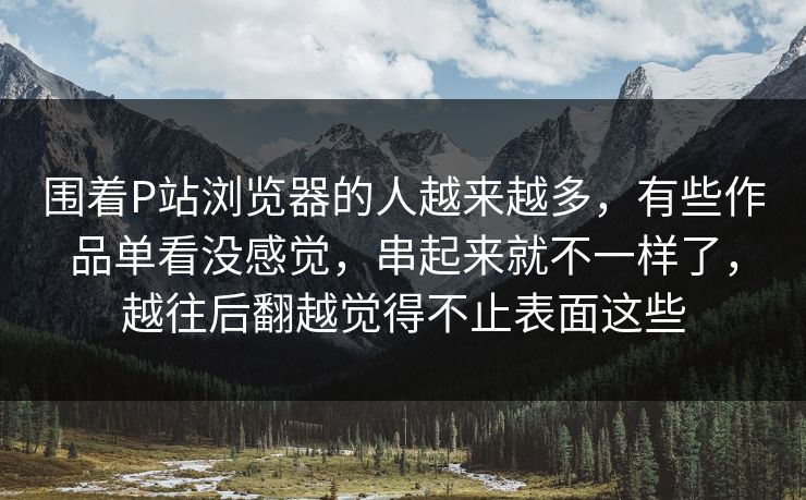 围着P站浏览器的人越来越多，有些作品单看没感觉，串起来就不一样了，越往后翻越觉得不止表面这些-第1张图片-p站助手短视频 - p站搬运工影视网