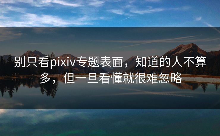 别只看pixiv专题表面，知道的人不算多，但一旦看懂就很难忽略-第1张图片-p站助手短视频 - p站搬运工影视网