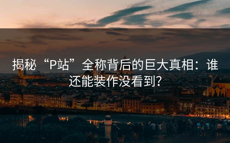 揭秘“P站”全称背后的巨大真相：谁还能装作没看到？-第1张图片-p站助手短视频 - p站搬运工影视网