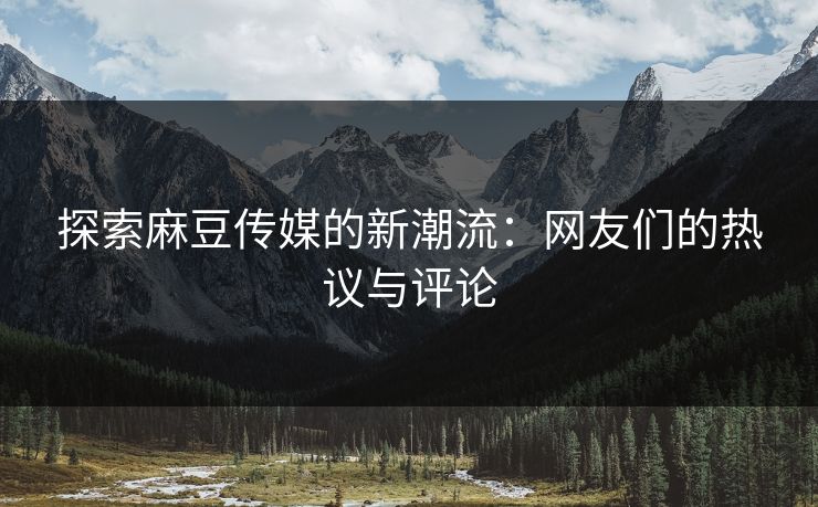 探索麻豆传媒的新潮流：网友们的热议与评论-第1张图片-p站助手短视频 - p站搬运工影视网