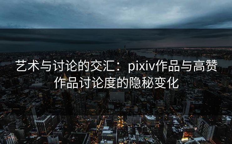 艺术与讨论的交汇：pixiv作品与高赞作品讨论度的隐秘变化-第1张图片-p站助手短视频 - p站搬运工影视网