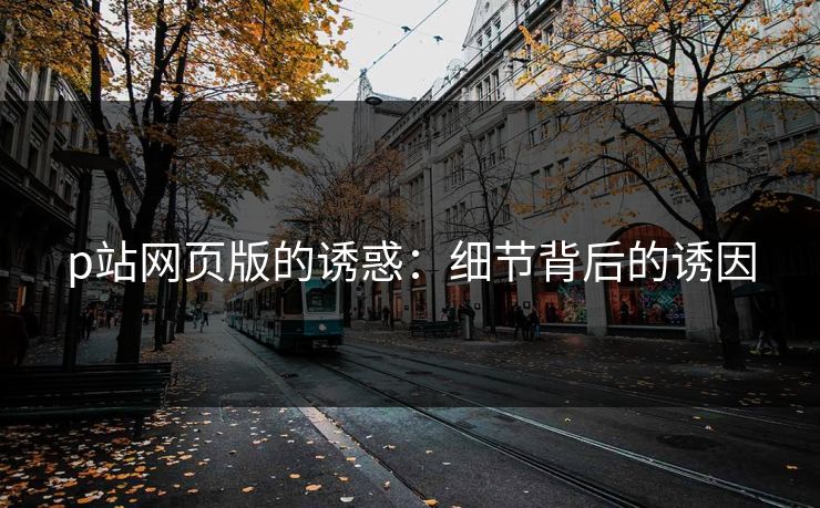 p站网页版的诱惑：细节背后的诱因-第1张图片-p站助手短视频 - p站搬运工影视网