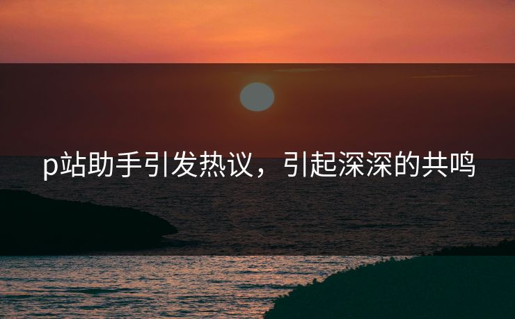 p站助手引发热议，引起深深的共鸣-第1张图片-p站助手短视频 - p站搬运工影视网