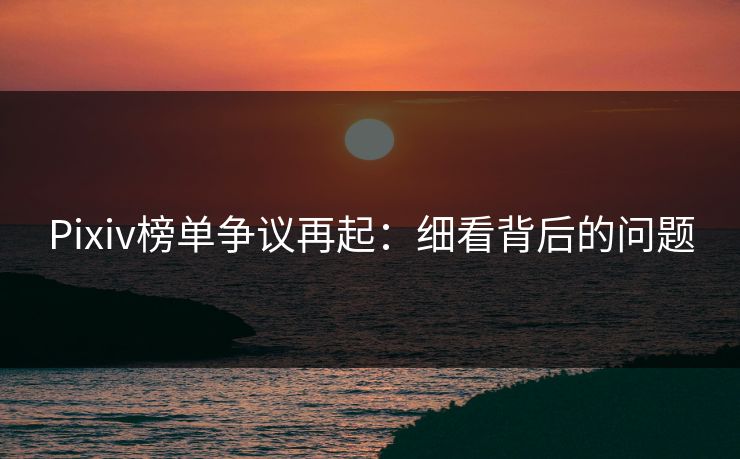 Pixiv榜单争议再起：细看背后的问题-第1张图片-p站助手短视频 - p站搬运工影视网