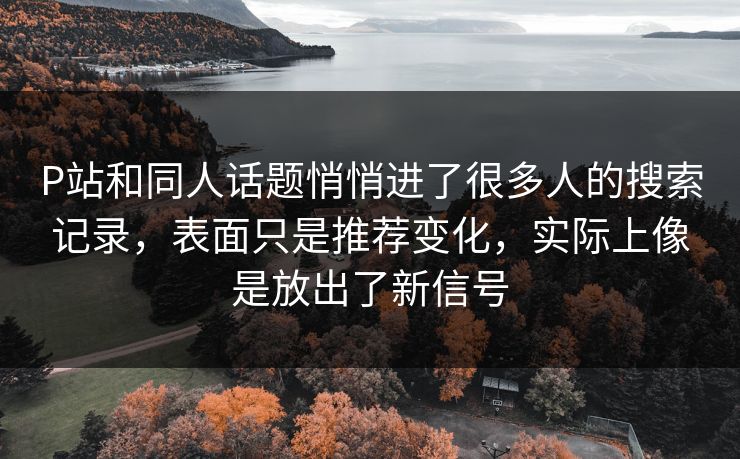 P站和同人话题悄悄进了很多人的搜索记录，表面只是推荐变化，实际上像是放出了新信号-第1张图片-p站助手短视频 - p站搬运工影视网