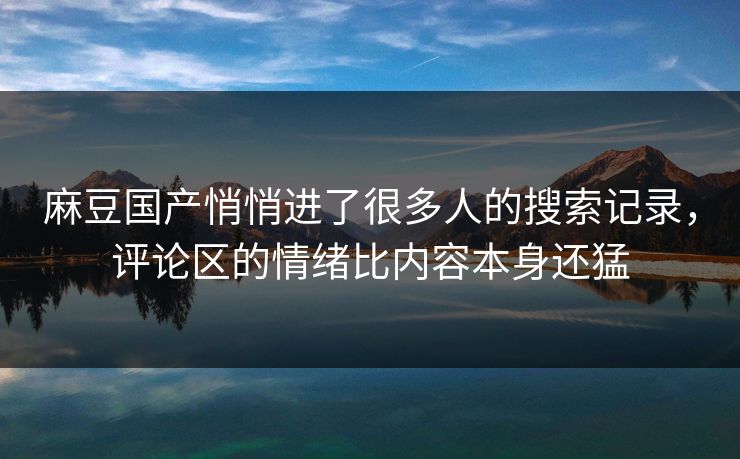 麻豆国产悄悄进了很多人的搜索记录，评论区的情绪比内容本身还猛-第1张图片-p站助手短视频 - p站搬运工影视网
