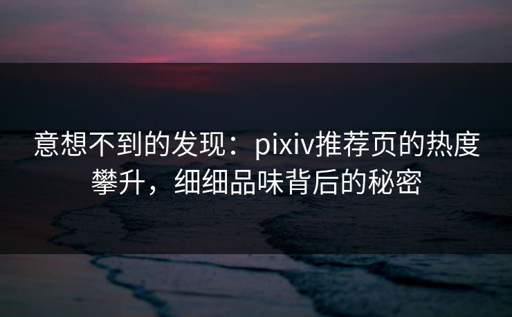 意想不到的发现：pixiv推荐页的热度攀升，细细品味背后的秘密-第1张图片-p站助手短视频 - p站搬运工影视网