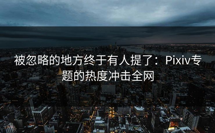 被忽略的地方终于有人提了：Pixiv专题的热度冲击全网-第1张图片-p站助手短视频 - p站搬运工影视网