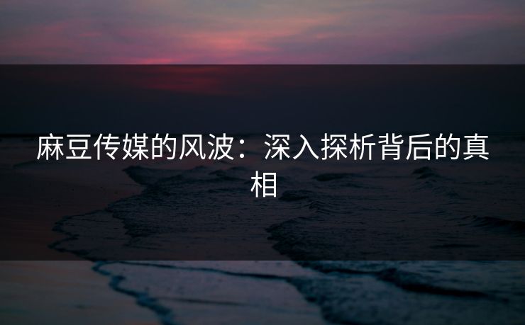 麻豆传媒的风波：深入探析背后的真相-第1张图片-p站助手短视频 - p站搬运工影视网